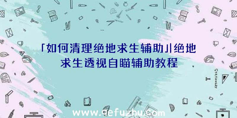 「如何清理绝地求生辅助」|绝地求生透视自瞄辅助教程